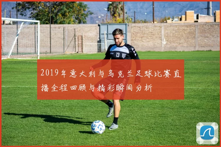 2019年意大利与乌克兰足球比赛直播全程回顾与精彩瞬间分析