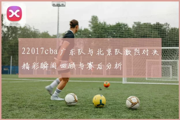 22017cba广东队与北京队激烈对决精彩瞬间回顾与赛后分析