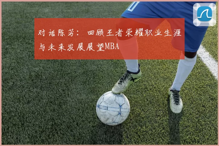 对话陈芳：回顾王者荣耀职业生涯与未来发展展望MBA