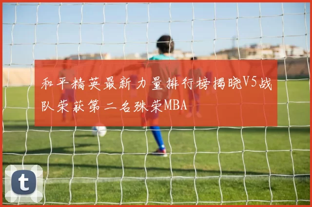 和平精英最新力量排行榜揭晓V5战队荣获第二名殊荣MBA