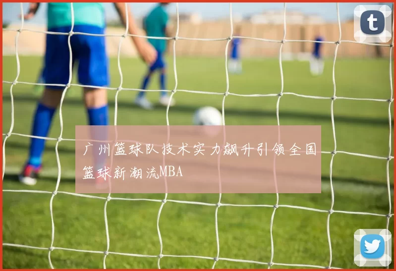 广州篮球队技术实力飙升引领全国篮球新潮流MBA