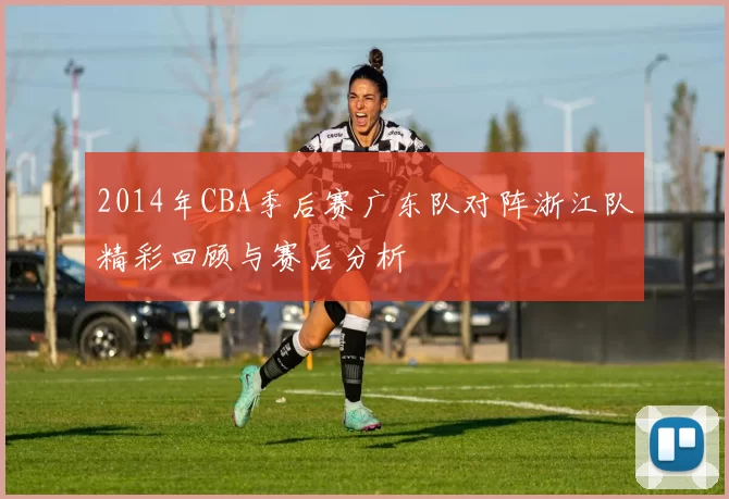 2014年CBA季后赛广东队对阵浙江队精彩回顾与赛后分析