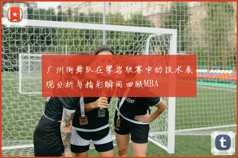 广州街舞队在攀岩联赛中的技术表现分析与精彩瞬间回顾MBA