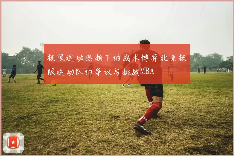 极限运动热潮下的战术博弈北京极限运动队的争议与挑战MBA