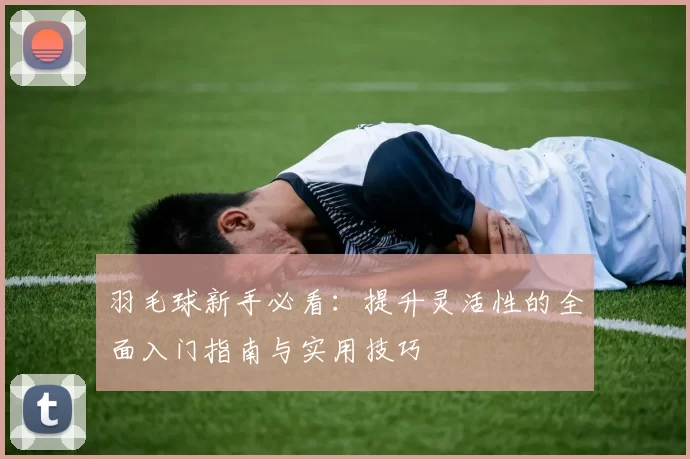 羽毛球新手必看：提升灵活性的全面入门指南与实用技巧