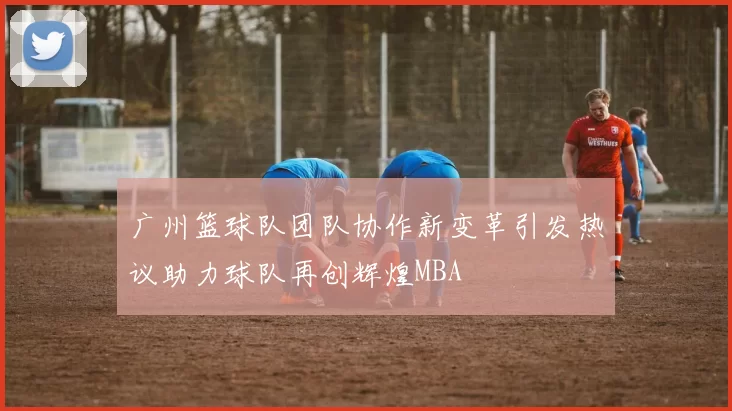 广州篮球队团队协作新变革引发热议助力球队再创辉煌MBA