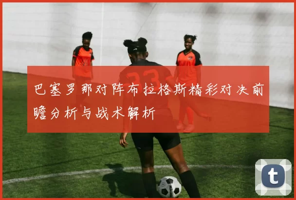 巴塞罗那对阵布拉格斯精彩对决前瞻分析与战术解析