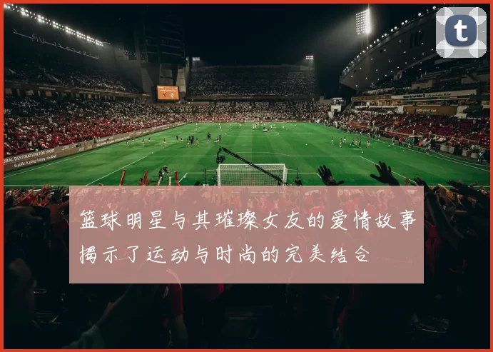 篮球明星与其璀璨女友的爱情故事揭示了运动与时尚的完美结合