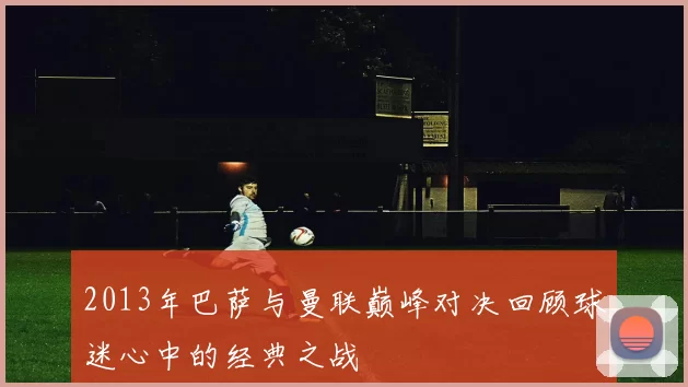 2013年巴萨与曼联巅峰对决回顾球迷心中的经典之战